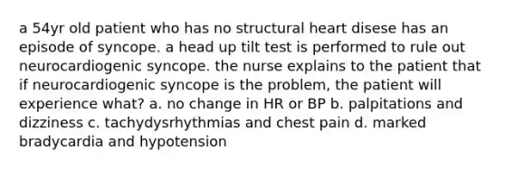 a 54yr old patient who has no structural heart disese has an episode of syncope. a head up tilt test is performed to rule out neurocardiogenic syncope. the nurse explains to the patient that if neurocardiogenic syncope is the problem, the patient will experience what? a. no change in HR or BP b. palpitations and dizziness c. tachydysrhythmias and chest pain d. marked bradycardia and hypotension