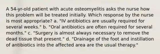 A 54-yr-old patient with acute osteomyelitis asks the nurse how this problem will be treated initially. Which response by the nurse is most appropriate? a. "IV antibiotics are usually required for several weeks." b. "Oral antibiotics are often required for several months." c. "Surgery is almost always necessary to remove the dead tissue that present." d. "Drainage of the foot and instillation of antibiotics into the affected area are the usual therapy."