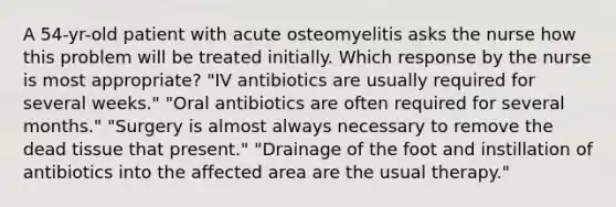 A 54-yr-old patient with acute osteomyelitis asks the nurse how this problem will be treated initially. Which response by the nurse is most appropriate? "IV antibiotics are usually required for several weeks." "Oral antibiotics are often required for several months." "Surgery is almost always necessary to remove the dead tissue that present." "Drainage of the foot and instillation of antibiotics into the affected area are the usual therapy."