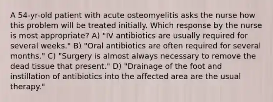 A 54-yr-old patient with acute osteomyelitis asks the nurse how this problem will be treated initially. Which response by the nurse is most appropriate? A) "IV antibiotics are usually required for several weeks." B) "Oral antibiotics are often required for several months." C) "Surgery is almost always necessary to remove the dead tissue that present." D) "Drainage of the foot and instillation of antibiotics into the affected area are the usual therapy."