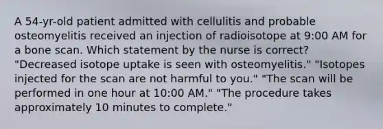 A 54-yr-old patient admitted with cellulitis and probable osteomyelitis received an injection of radioisotope at 9:00 AM for a bone scan. Which statement by the nurse is correct? "Decreased isotope uptake is seen with osteomyelitis." "Isotopes injected for the scan are not harmful to you." "The scan will be performed in one hour at 10:00 AM." "The procedure takes approximately 10 minutes to complete."