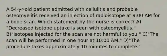 A 54-yr-old patient admitted with cellulitis and probable osteomyelitis received an injection of radioisotope at 9:00 AM for a bone scan. Which statement by the nurse is correct? A) "Decreased isotope uptake is seen with osteomyelitis." B)"Isotopes injected for the scan are not harmful to you." C)"The scan will be performed in one hour at 10:00 AM." D)"The procedure takes approximately 10 minutes to complete."