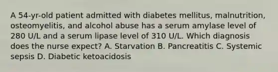 A 54-yr-old patient admitted with diabetes mellitus, malnutrition, osteomyelitis, and alcohol abuse has a serum amylase level of 280 U/L and a serum lipase level of 310 U/L. Which diagnosis does the nurse expect? A. Starvation B. Pancreatitis C. Systemic sepsis D. Diabetic ketoacidosis