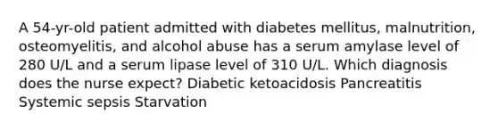 A 54-yr-old patient admitted with diabetes mellitus, malnutrition, osteomyelitis, and alcohol abuse has a serum amylase level of 280 U/L and a serum lipase level of 310 U/L. Which diagnosis does the nurse expect? Diabetic ketoacidosis Pancreatitis Systemic sepsis Starvation