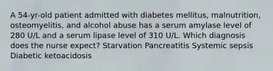 A 54-yr-old patient admitted with diabetes mellitus, malnutrition, osteomyelitis, and alcohol abuse has a serum amylase level of 280 U/L and a serum lipase level of 310 U/L. Which diagnosis does the nurse expect? Starvation Pancreatitis Systemic sepsis Diabetic ketoacidosis