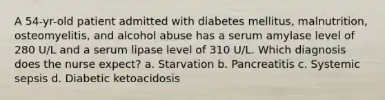 A 54-yr-old patient admitted with diabetes mellitus, malnutrition, osteomyelitis, and alcohol abuse has a serum amylase level of 280 U/L and a serum lipase level of 310 U/L. Which diagnosis does the nurse expect? a. Starvation b. Pancreatitis c. Systemic sepsis d. Diabetic ketoacidosis