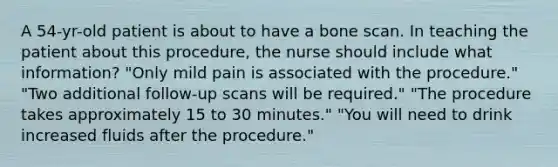 A 54-yr-old patient is about to have a bone scan. In teaching the patient about this procedure, the nurse should include what information? "Only mild pain is associated with the procedure." "Two additional follow-up scans will be required." "The procedure takes approximately 15 to 30 minutes." "You will need to drink increased fluids after the procedure."