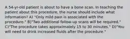 A 54-yr-old patient is about to have a bone scan. In teaching the patient about this procedure, the nurse should include what information? A) "Only mild pain is associated with the procedure." B)"Two additional follow-up scans will be required." C)"The procedure takes approximately 15 to 30 minutes." D)"You will need to drink increased fluids after the procedure."