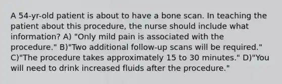 A 54-yr-old patient is about to have a bone scan. In teaching the patient about this procedure, the nurse should include what information? A) "Only mild pain is associated with the procedure." B)"Two additional follow-up scans will be required." C)"The procedure takes approximately 15 to 30 minutes." D)"You will need to drink increased fluids after the procedure."