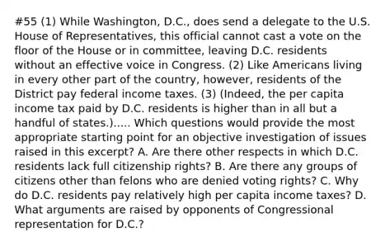 #55 (1) While Washington, D.C., does send a delegate to the U.S. House of Representatives, this official cannot cast a vote on the floor of the House or in committee, leaving D.C. residents without an effective voice in Congress. (2) Like Americans living in every other part of the country, however, residents of the District pay federal income taxes. (3) (Indeed, the per capita income tax paid by D.C. residents is higher than in all but a handful of states.)..... Which questions would provide the most appropriate starting point for an objective investigation of issues raised in this excerpt? A. Are there other respects in which D.C. residents lack full citizenship rights? B. Are there any groups of citizens other than felons who are denied voting rights? C. Why do D.C. residents pay relatively high per capita income taxes? D. What arguments are raised by opponents of Congressional representation for D.C.?