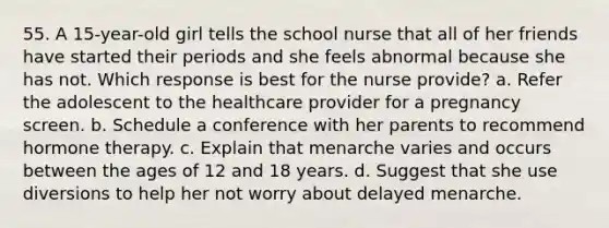 55. A 15-year-old girl tells the school nurse that all of her friends have started their periods and she feels abnormal because she has not. Which response is best for the nurse provide? a. Refer the adolescent to the healthcare provider for a pregnancy screen. b. Schedule a conference with her parents to recommend hormone therapy. c. Explain that menarche varies and occurs between the ages of 12 and 18 years. d. Suggest that she use diversions to help her not worry about delayed menarche.