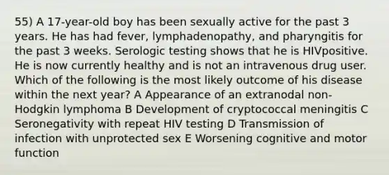 55) A 17-year-old boy has been sexually active for the past 3 years. He has had fever, lymphadenopathy, and pharyngitis for the past 3 weeks. Serologic testing shows that he is HIVpositive. He is now currently healthy and is not an intravenous drug user. Which of the following is the most likely outcome of his disease within the next year? A Appearance of an extranodal non-Hodgkin lymphoma B Development of cryptococcal meningitis C Seronegativity with repeat HIV testing D Transmission of infection with unprotected sex E Worsening cognitive and motor function