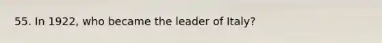 55. In 1922, who became the leader of Italy?