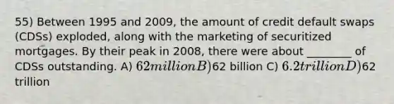 55) Between 1995 and 2009, the amount of credit default swaps (CDSs) exploded, along with the marketing of securitized mortgages. By their peak in 2008, there were about ________ of CDSs outstanding. A) 62 million B)62 billion C) 6.2 trillion D)62 trillion