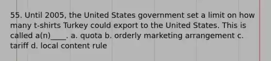 55. Until 2005, the United States government set a limit on how many t-shirts Turkey could export to the United States. This is called a(n)____. a. quota b. orderly marketing arrangement c. tariff d. local content rule