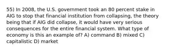 55) In 2008, the U.S. government took an 80 percent stake in AIG to stop that financial institution from collapsing, the theory being that if AIG did collapse, it would have very serious consequences for the entire financial system. What type of economy is this an example of? A) command B) mixed C) capitalistic D) market