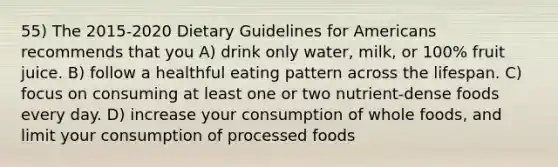 55) The 2015-2020 Dietary Guidelines for Americans recommends that you A) drink only water, milk, or 100% fruit juice. B) follow a healthful eating pattern across the lifespan. C) focus on consuming at least one or two nutrient-dense foods every day. D) increase your consumption of whole foods, and limit your consumption of processed foods