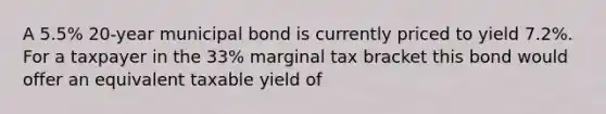 A 5.5% 20-year municipal bond is currently priced to yield 7.2%. For a taxpayer in the 33% marginal tax bracket this bond would offer an equivalent taxable yield of