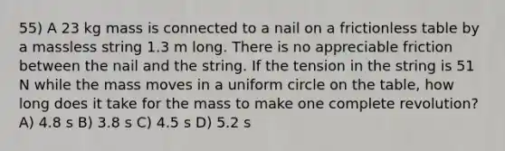 55) A 23 kg mass is connected to a nail on a frictionless table by a massless string 1.3 m long. There is no appreciable friction between the nail and the string. If the tension in the string is 51 N while the mass moves in a uniform circle on the table, how long does it take for the mass to make one complete revolution? A) 4.8 s B) 3.8 s C) 4.5 s D) 5.2 s