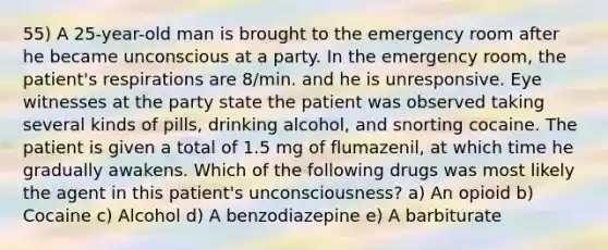 55) A 25-year-old man is brought to the emergency room after he became unconscious at a party. In the emergency room, the patient's respirations are 8/min. and he is unresponsive. Eye witnesses at the party state the patient was observed taking several kinds of pills, drinking alcohol, and snorting cocaine. The patient is given a total of 1.5 mg of flumazenil, at which time he gradually awakens. Which of the following drugs was most likely the agent in this patient's unconsciousness? a) An opioid b) Cocaine c) Alcohol d) A benzodiazepine e) A barbiturate