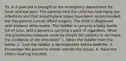 55. A 2-year-old is brought to the emergency department for fever and ear pain. The parents note the child has had many ear infections and that polyethylene tubes have been recommended, but the parents cannot afford surgery. The child is diagnosed with bilateral otitis media. The toddler is carrying a baby bottle full of juice, and a parent is carrying a pack of cigarettes. What one preventive measure could be taught the parents to decrease the incidence of ear infections? 1. Wean the toddler from the bottle. 2. Give the toddler a decongestant before bedtime. 3. Encourage the parent to smoke outside the house. 4. Have the child's hearing checked.