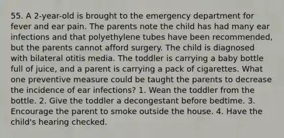 55. A 2-year-old is brought to the emergency department for fever and ear pain. The parents note the child has had many ear infections and that polyethylene tubes have been recommended, but the parents cannot afford surgery. The child is diagnosed with bilateral otitis media. The toddler is carrying a baby bottle full of juice, and a parent is carrying a pack of cigarettes. What one preventive measure could be taught the parents to decrease the incidence of ear infections? 1. Wean the toddler from the bottle. 2. Give the toddler a decongestant before bedtime. 3. Encourage the parent to smoke outside the house. 4. Have the child's hearing checked.