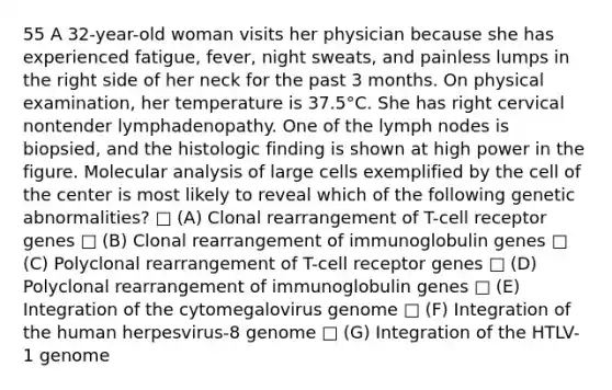 55 A 32-year-old woman visits her physician because she has experienced fatigue, fever, night sweats, and painless lumps in the right side of her neck for the past 3 months. On physical examination, her temperature is 37.5°C. She has right cervical nontender lymphadenopathy. One of the lymph nodes is biopsied, and the histologic finding is shown at high power in the figure. Molecular analysis of large cells exemplified by the cell of the center is most likely to reveal which of the following genetic abnormalities? □ (A) Clonal rearrangement of T-cell receptor genes □ (B) Clonal rearrangement of immunoglobulin genes □ (C) Polyclonal rearrangement of T-cell receptor genes □ (D) Polyclonal rearrangement of immunoglobulin genes □ (E) Integration of the cytomegalovirus genome □ (F) Integration of the human herpesvirus-8 genome □ (G) Integration of the HTLV-1 genome