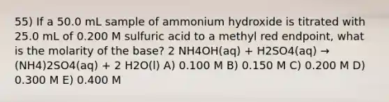 55) If a 50.0 mL sample of ammonium hydroxide is titrated with 25.0 mL of 0.200 M sulfuric acid to a methyl red endpoint, what is the molarity of the base? 2 NH4OH(aq) + H2SO4(aq) → (NH4)2SO4(aq) + 2 H2O(l) A) 0.100 M B) 0.150 M C) 0.200 M D) 0.300 M E) 0.400 M