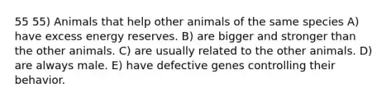 55 55) Animals that help other animals of the same species A) have excess energy reserves. B) are bigger and stronger than the other animals. C) are usually related to the other animals. D) are always male. E) have defective genes controlling their behavior.