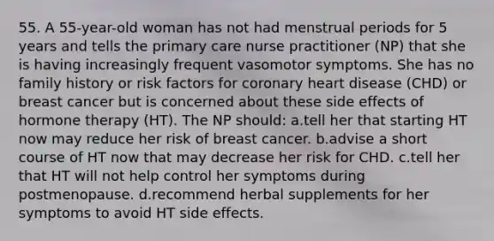 55. A 55-year-old woman has not had menstrual periods for 5 years and tells the primary care nurse practitioner (NP) that she is having increasingly frequent vasomotor symptoms. She has no family history or risk factors for coronary heart disease (CHD) or breast cancer but is concerned about these side effects of hormone therapy (HT). The NP should: a.tell her that starting HT now may reduce her risk of breast cancer. b.advise a short course of HT now that may decrease her risk for CHD. c.tell her that HT will not help control her symptoms during postmenopause. d.recommend herbal supplements for her symptoms to avoid HT side effects.