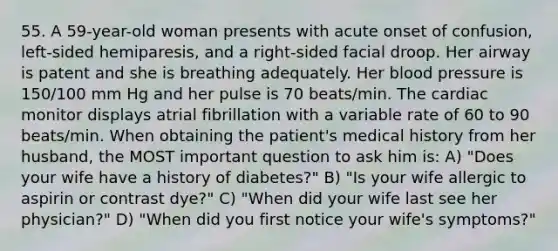 55. A 59-year-old woman presents with acute onset of confusion, left-sided hemiparesis, and a right-sided facial droop. Her airway is patent and she is breathing adequately. Her blood pressure is 150/100 mm Hg and her pulse is 70 beats/min. The cardiac monitor displays atrial fibrillation with a variable rate of 60 to 90 beats/min. When obtaining the patient's medical history from her husband, the MOST important question to ask him is: A) "Does your wife have a history of diabetes?" B) "Is your wife allergic to aspirin or contrast dye?" C) "When did your wife last see her physician?" D) "When did you first notice your wife's symptoms?"