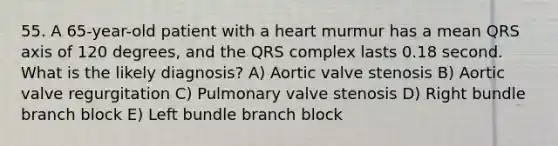 55. A 65-year-old patient with a heart murmur has a mean QRS axis of 120 degrees, and the QRS complex lasts 0.18 second. What is the likely diagnosis? A) Aortic valve stenosis B) Aortic valve regurgitation C) Pulmonary valve stenosis D) Right bundle branch block E) Left bundle branch block