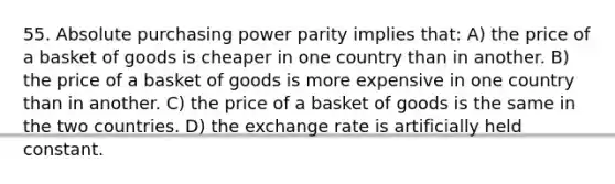 55. Absolute purchasing power parity implies that: A) the price of a basket of goods is cheaper in one country than in another. B) the price of a basket of goods is more expensive in one country than in another. C) the price of a basket of goods is the same in the two countries. D) the exchange rate is artificially held constant.