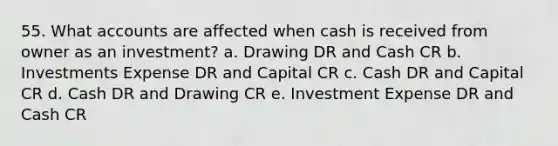 55. What accounts are affected when cash is received from owner as an investment? a. Drawing DR and Cash CR b. Investments Expense DR and Capital CR c. Cash DR and Capital CR d. Cash DR and Drawing CR e. Investment Expense DR and Cash CR