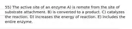 55) The active site of an enzyme A) is remote from the site of substrate attachment. B) is converted to a product. C) catalyzes the reaction. D) increases the energy of reaction. E) includes the entire enzyme.