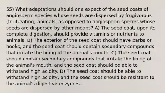 55) What adaptations should one expect of the seed coats of angiosperm species whose seeds are dispersed by frugivorous (fruit-eating) animals, as opposed to angiosperm species whose seeds are dispersed by other means? A) The seed coat, upon its complete digestion, should provide vitamins or nutrients to animals. B) The exterior of the seed coat should have barbs or hooks, and the seed coat should contain secondary compounds that irritate the lining of the animal's mouth. C) The seed coat should contain secondary compounds that irritate the lining of the animal's mouth, and the seed coat should be able to withstand high acidity. D) The seed coat should be able to withstand high acidity, and the seed coat should be resistant to the animal's digestive enzymes.