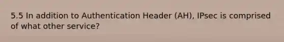 5.5 In addition to Authentication Header (AH), IPsec is comprised of what other service?