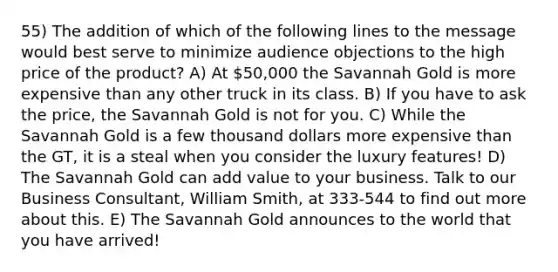 55) The addition of which of the following lines to the message would best serve to minimize audience objections to the high price of the product? A) At 50,000 the Savannah Gold is more expensive than any other truck in its class. B) If you have to ask the price, the Savannah Gold is not for you. C) While the Savannah Gold is a few thousand dollars more expensive than the GT, it is a steal when you consider the luxury features! D) The Savannah Gold can add value to your business. Talk to our Business Consultant, William Smith, at 333-544 to find out more about this. E) The Savannah Gold announces to the world that you have arrived!