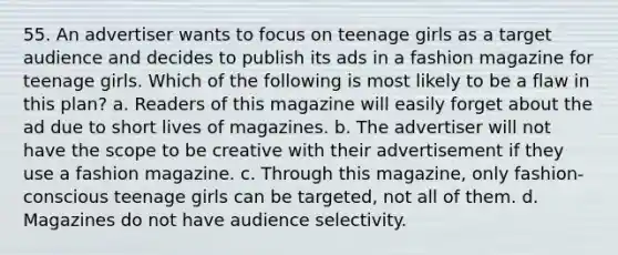 55. An advertiser wants to focus on teenage girls as a target audience and decides to publish its ads in a fashion magazine for teenage girls. Which of the following is most likely to be a flaw in this plan? a. Readers of this magazine will easily forget about the ad due to short lives of magazines. b. The advertiser will not have the scope to be creative with their advertisement if they use a fashion magazine. c. Through this magazine, only fashion-conscious teenage girls can be targeted, not all of them. d. Magazines do not have audience selectivity.