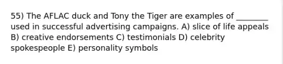 55) The AFLAC duck and Tony the Tiger are examples of ________ used in successful advertising campaigns. A) slice of life appeals B) creative endorsements C) testimonials D) celebrity spokespeople E) personality symbols