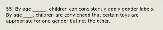 55) By age ______, children can consistently apply gender labels. By age ____, children are convienced that certain toys are appropriate for one gender but not the other.