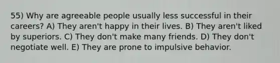 55) Why are agreeable people usually less successful in their careers? A) They aren't happy in their lives. B) They aren't liked by superiors. C) They don't make many friends. D) They don't negotiate well. E) They are prone to impulsive behavior.