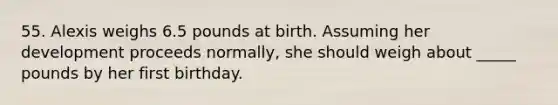 55. Alexis weighs 6.5 pounds at birth. Assuming her development proceeds normally, she should weigh about _____ pounds by her first birthday.