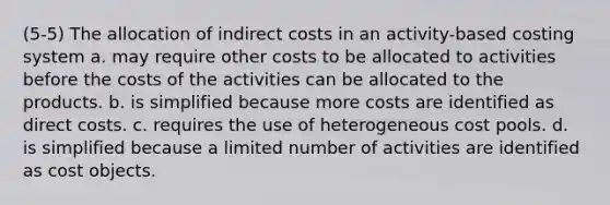 (5-5) The allocation of indirect costs in an activity-based costing system a. may require other costs to be allocated to activities before the costs of the activities can be allocated to the products. b. is simplified because more costs are identified as direct costs. c. requires the use of heterogeneous cost pools. d. is simplified because a limited number of activities are identified as cost objects.