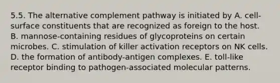 5.5. The alternative complement pathway is initiated by A. cell-surface constituents that are recognized as foreign to the host. B. mannose-containing residues of glycoproteins on certain microbes. C. stimulation of killer activation receptors on NK cells. D. the formation of antibody-antigen complexes. E. toll-like receptor binding to pathogen-associated molecular patterns.