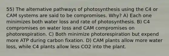 55) The alternative pathways of photosynthesis using the C4 or CAM systems are said to be compromises. Why? A) Each one minimizes both water loss and rate of photosynthesis. B) C4 compromises on water loss and CAM compromises on photorespiration. C) Both minimize photorespiration but expend more ATP during carbon fixation. D) CAM plants allow more water loss, while C4 plants allow less CO2 into the plant.