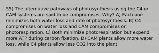 55) The alternative pathways of photosynthesis using the C4 or CAM systems are said to be compromises. Why? A) Each one minimizes both water loss and rate of photosynthesis. B) C4 compromises on water loss and CAM compromises on photorespiration. C) Both minimize photorespiration but expend more ATP during carbon fixation. D) CAM plants allow more water loss, while C4 plants allow less CO2 into the plant