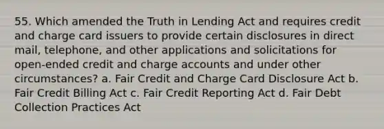 55. Which amended the Truth in Lending Act and requires credit and charge card issuers to provide certain disclosures in direct mail, telephone, and other applications and solicitations for open-ended credit and charge accounts and under other circumstances? a. Fair Credit and Charge Card Disclosure Act b. Fair Credit Billing Act c. Fair Credit Reporting Act d. Fair Debt Collection Practices Act