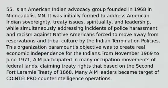 55. is an American Indian advocacy group founded in 1968 in Minneapolis, MN. It was initially formed to address American Indian sovereignty, treaty issues, spirituality, and leadership, while simultaneously addressing incidents of police harassment and racism against Native Americans forced to move away from reservations and tribal culture by the Indian Termination Policies. This organization paramount's objective was to create real economic independence for the Indians.From November 1969 to June 1971, AIM participated in many occupation movements of federal lands, claiming treaty rights that based on the Second Fort Laramie Treaty of 1868. Many AIM leaders became target of COINTELPRO counterintelligence operations.