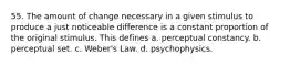 55. The amount of change necessary in a given stimulus to produce a just noticeable difference is a constant proportion of the original stimulus. This defines a. perceptual constancy. b. perceptual set. c. Weber's Law. d. psychophysics.